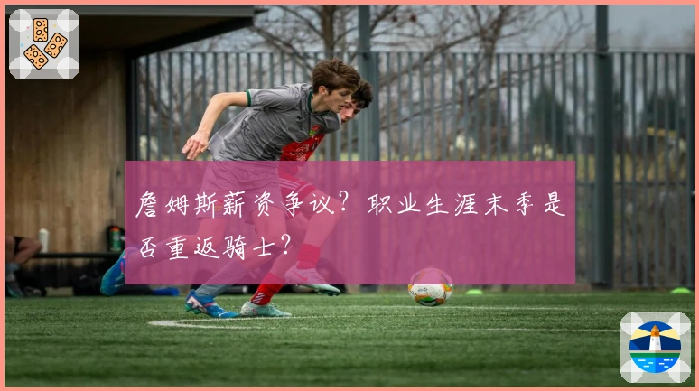 詹姆斯薪资争议？职业生涯末季是否重返骑士？