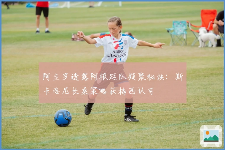 阿圭罗透露阿根廷队凝聚秘诀：斯卡洛尼长桌策略获梅西认可