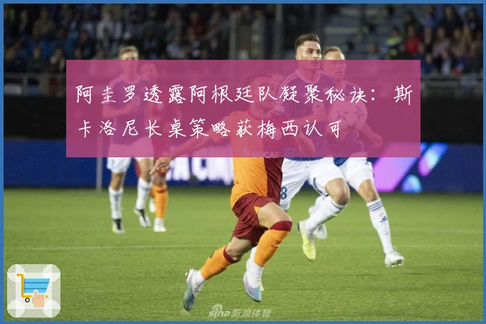阿圭罗透露阿根廷队凝聚秘诀：斯卡洛尼长桌策略获梅西认可