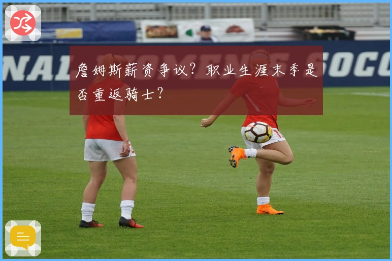 詹姆斯薪资争议？职业生涯末季是否重返骑士？