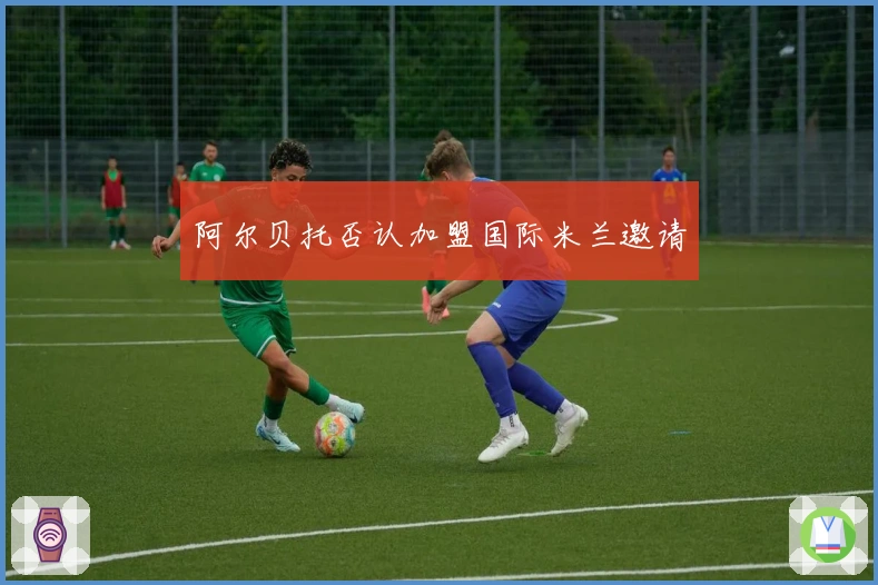 阿尔贝托否认加盟国际米兰邀请