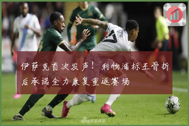 伊萨克首次发声！利物浦标王骨折后承诺全力康复重返赛场