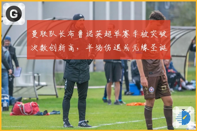 曼联队长布鲁诺英超单赛季被突破次数创新高，半场伤退或无缘圣诞赛程